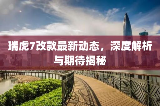 瑞虎7改款最新動(dòng)態(tài)，深度解析與期待揭秘