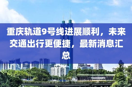 重慶軌道9號線進展順利，未來交通出行更便捷，最新消息匯總