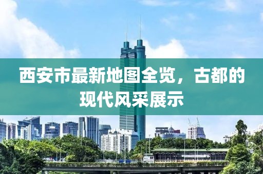 西安市最新地圖全覽，古都的現(xiàn)代風(fēng)采展示