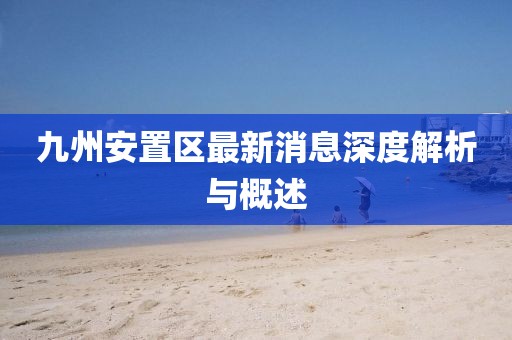 九州安置區(qū)最新消息深度解析與概述