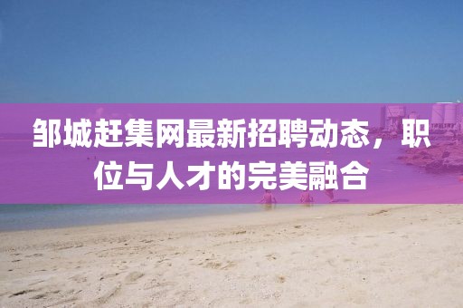 鄒城趕集網(wǎng)最新招聘動態(tài)，職位與人才的完美融合