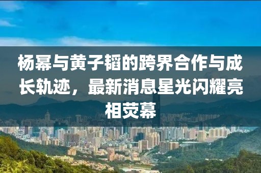 楊冪與黃子韜的跨界合作與成長軌跡，最新消息星光閃耀亮相熒幕