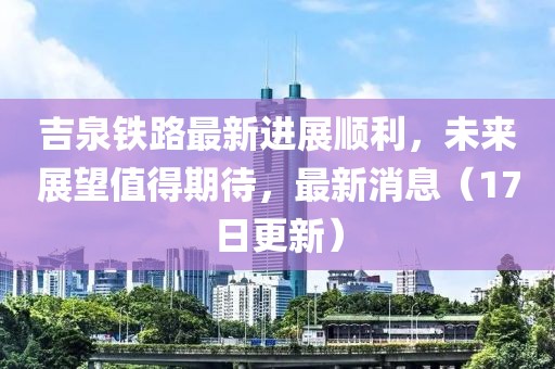吉泉鐵路最新進(jìn)展順利，未來展望值得期待，最新消息（17日更新）