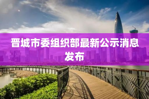 晉城市委組織部最新公示消息發(fā)布