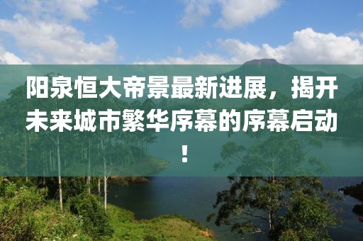 陽(yáng)泉恒大帝景最新進(jìn)展，揭開(kāi)未來(lái)城市繁華序幕的序幕啟動(dòng)！