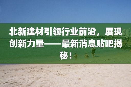 北新建材引領(lǐng)行業(yè)前沿，展現(xiàn)創(chuàng)新力量——最新消息貼吧揭秘！