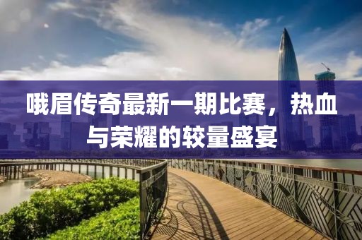 哦眉傳奇最新一期比賽，熱血與榮耀的較量盛宴