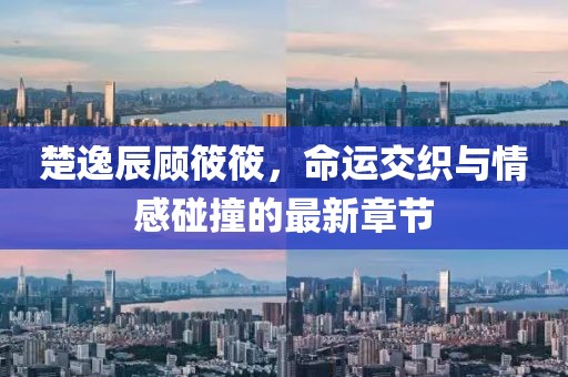 楚逸辰顧筱筱，命運(yùn)交織與情感碰撞的最新章節(jié)