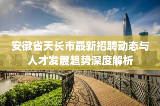 安徽省天長市最新招聘動態(tài)與人才發(fā)展趨勢深度解析