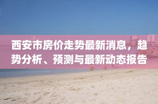 西安市房?jī)r(jià)走勢(shì)最新消息，趨勢(shì)分析、預(yù)測(cè)與最新動(dòng)態(tài)報(bào)告