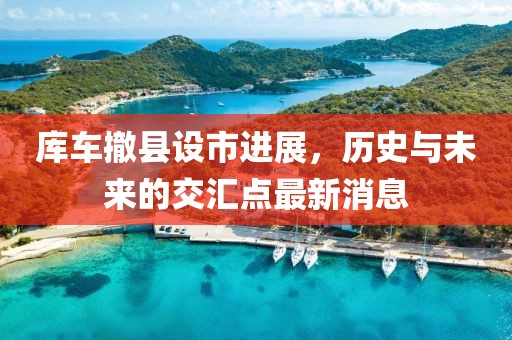 庫車撤縣設(shè)市進展，歷史與未來的交匯點最新消息