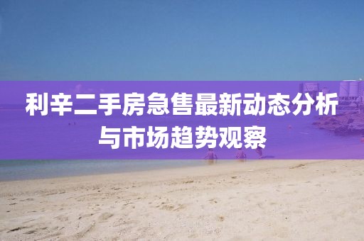 利辛二手房急售最新動(dòng)態(tài)分析與市場(chǎng)趨勢(shì)觀察