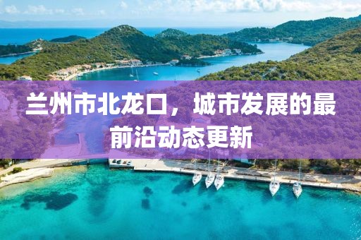 蘭州市北龍口，城市發(fā)展的最前沿動(dòng)態(tài)更新