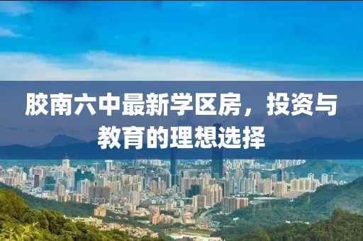 膠南六中最新學(xué)區(qū)房，投資與教育的理想選擇