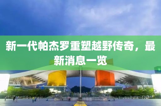 新一代帕杰羅重塑越野傳奇，最新消息一覽