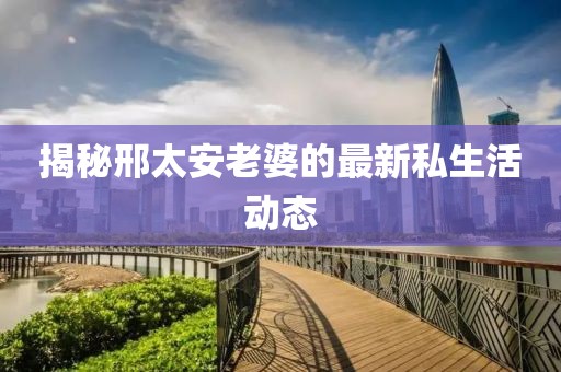 揭秘邢太安老婆的最新私生活動態(tài)