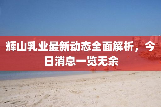 輝山乳業(yè)最新動(dòng)態(tài)全面解析，今日消息一覽無(wú)余