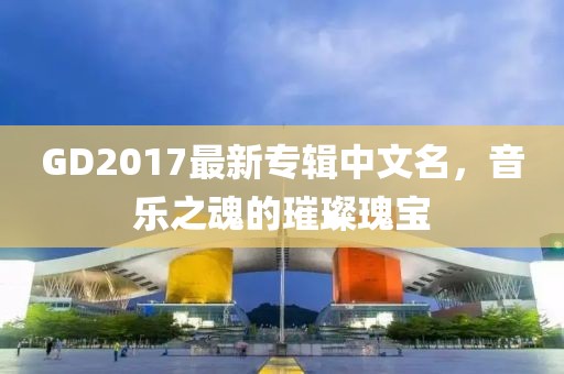 GD2017最新專輯中文名，音樂之魂的璀璨瑰寶