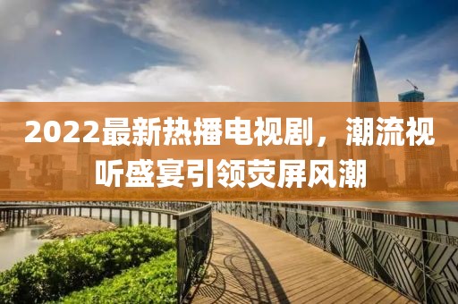 2022最新熱播電視劇，潮流視聽(tīng)盛宴引領(lǐng)熒屏風(fēng)潮