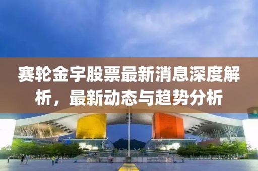 賽輪金宇股票最新消息深度解析，最新動態(tài)與趨勢分析