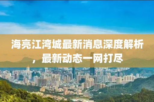 海亮江灣城最新消息深度解析，最新動態(tài)一網(wǎng)打盡
