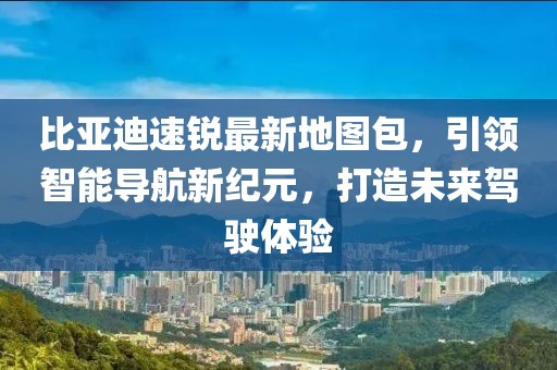 比亞迪速銳最新地圖包，引領(lǐng)智能導(dǎo)航新紀(jì)元，打造未來(lái)駕駛體驗(yàn)