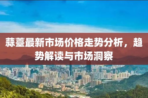 蒜薹最新市場價(jià)格走勢分析，趨勢解讀與市場洞察