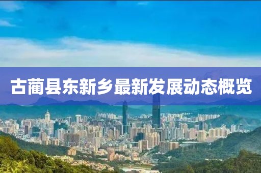 古藺縣東新鄉(xiāng)最新發(fā)展動(dòng)態(tài)概覽