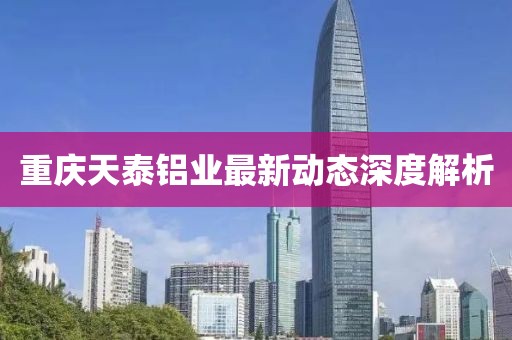 重慶天泰鋁業(yè)最新動(dòng)態(tài)深度解析