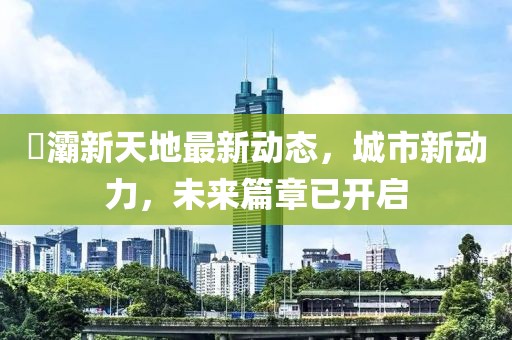 浐灞新天地最新動態(tài)，城市新動力，未來篇章已開啟