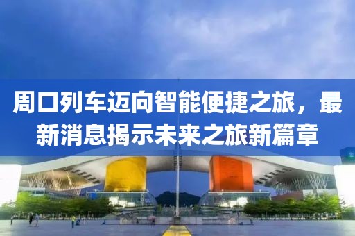 周口列車邁向智能便捷之旅，最新消息揭示未來之旅新篇章