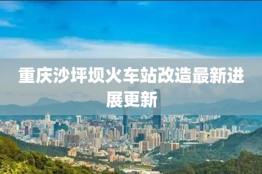 重慶沙坪壩火車站改造最新進展更新