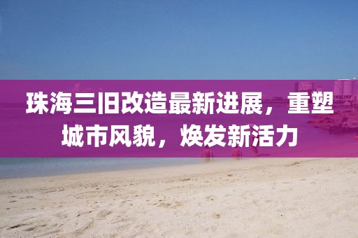 珠海三舊改造最新進展，重塑城市風貌，煥發(fā)新活力