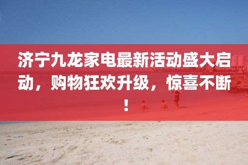 濟寧九龍家電最新活動盛大啟動，購物狂歡升級，驚喜不斷！