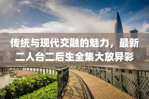 傳統(tǒng)與現(xiàn)代交融的魅力，最新二人臺二后生全集大放異彩