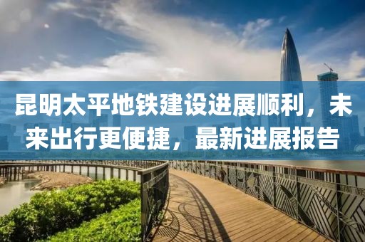 昆明太平地鐵建設(shè)進(jìn)展順利，未來(lái)出行更便捷，最新進(jìn)展報(bào)告