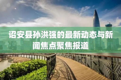 詔安縣孫洪強(qiáng)的最新動(dòng)態(tài)與新聞焦點(diǎn)聚焦報(bào)道