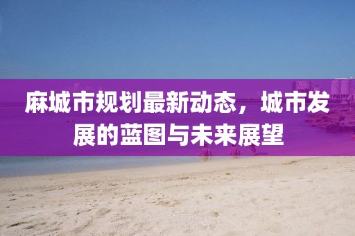 麻城市規(guī)劃最新動(dòng)態(tài)，城市發(fā)展的藍(lán)圖與未來(lái)展望