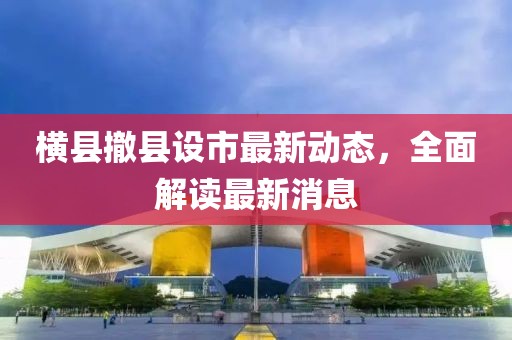 橫縣撤縣設(shè)市最新動態(tài)，全面解讀最新消息