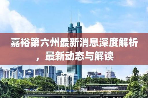 嘉裕第六州最新消息深度解析，最新動態(tài)與解讀