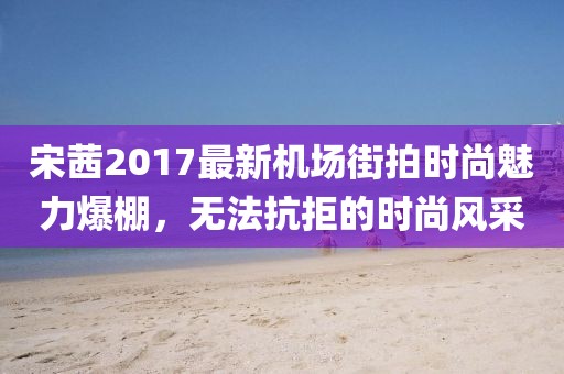 宋茜2017最新機場街拍時尚魅力爆棚，無法抗拒的時尚風采