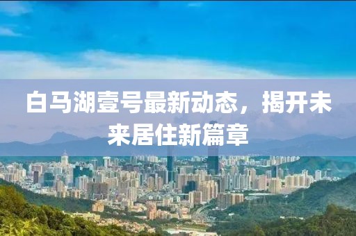 白馬湖壹號最新動態(tài)，揭開未來居住新篇章