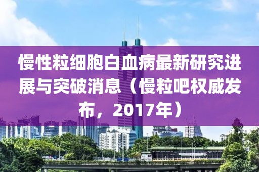 慢性粒細胞白血病最新研究進展與突破消息（慢粒吧權(quán)威發(fā)布，2017年）