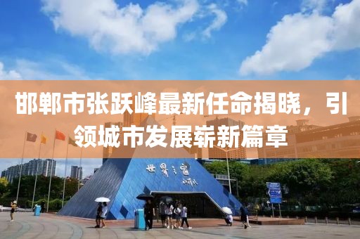 邯鄲市張躍峰最新任命揭曉，引領(lǐng)城市發(fā)展嶄新篇章
