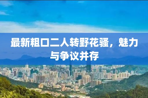最新粗口二人轉(zhuǎn)野花騷，魅力與爭議并存