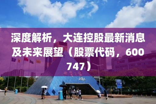 深度解析，大連控股最新消息及未來展望（股票代碼，600747）