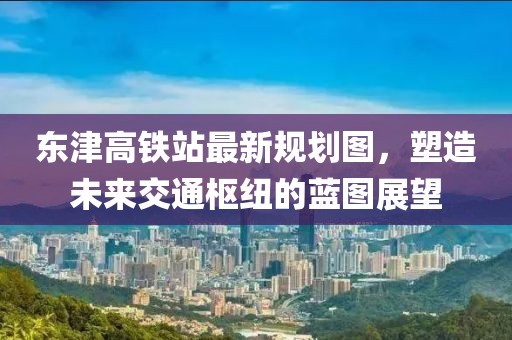 東津高鐵站最新規(guī)劃圖，塑造未來交通樞紐的藍(lán)圖展望