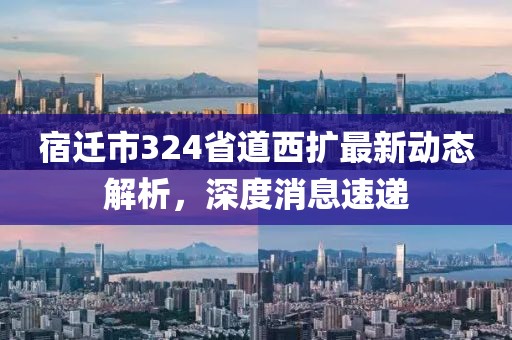 宿遷市324省道西擴(kuò)最新動(dòng)態(tài)解析，深度消息速遞
