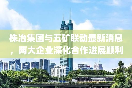 株冶集團(tuán)與五礦聯(lián)動(dòng)最新消息，兩大企業(yè)深化合作進(jìn)展順利