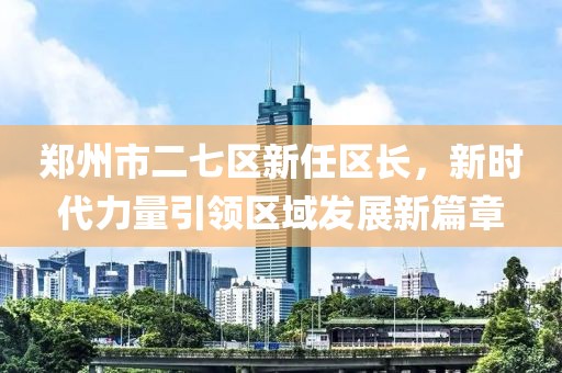 鄭州市二七區(qū)新任區(qū)長(zhǎng)，新時(shí)代力量引領(lǐng)區(qū)域發(fā)展新篇章